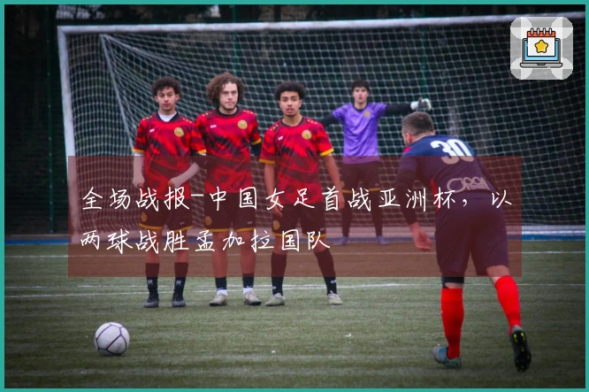 全场战报-中国女足首战亚洲杯，以两球战胜孟加拉国队