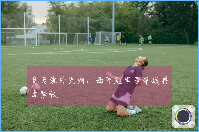 皇马意外失利，西甲冠军争夺战再度紧张