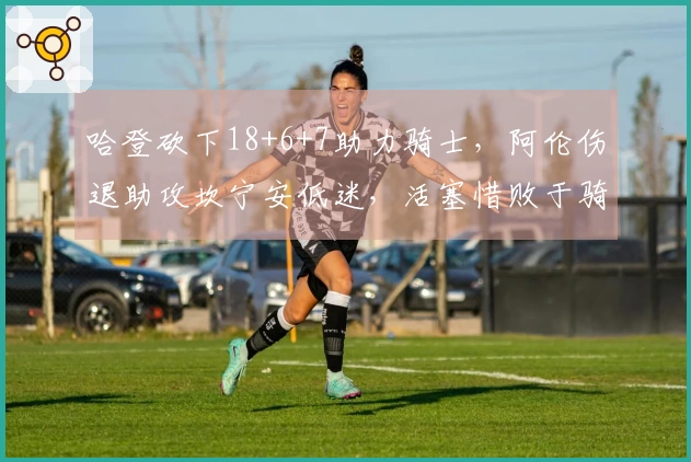 哈登砍下18+6+7助力骑士，阿伦伤退助攻坎宁安低迷，活塞惜败于骑士