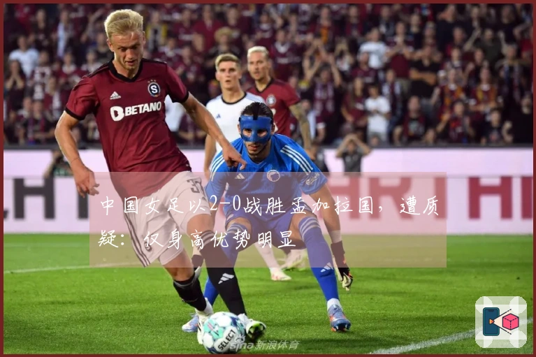 中国女足以2-0战胜孟加拉国，遭质疑：仅身高优势明显