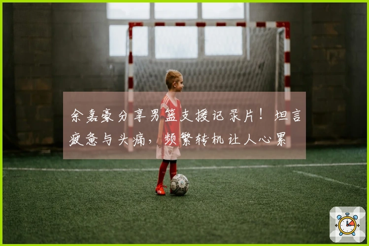 余嘉豪分享男篮支援记录片！坦言疲惫与头痛，频繁转机让人心累