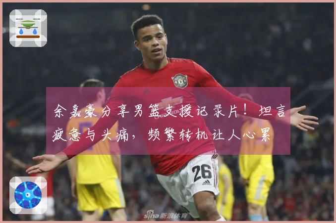 余嘉豪分享男篮支援记录片！坦言疲惫与头痛，频繁转机让人心累