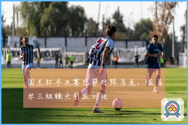 国王杯半决赛巴萨对阵马竞，亚马尔三组镜头引发讨论