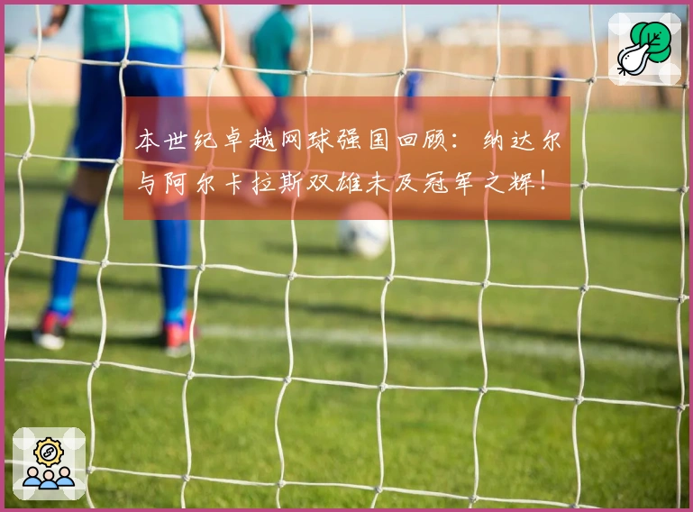 本世纪卓越网球强国回顾：纳达尔与阿尔卡拉斯双雄未及冠军之辉！