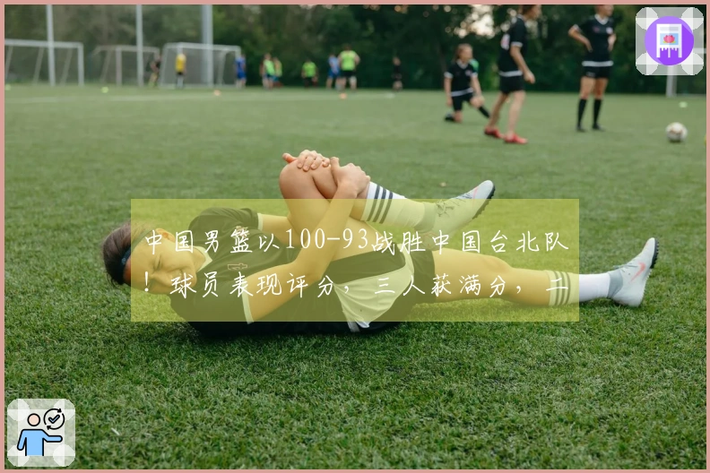 中国男篮以100-93战胜中国台北队！球员表现评分，三人获满分，二人状态低迷或被弃用