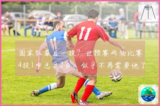 国家队最后一投？世预赛两场比赛4投1中总共2分，似乎不再需要他了