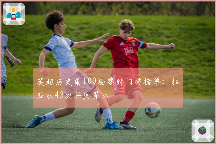 英超历史前100场零封门将榜单：拉亚以43次并列第六