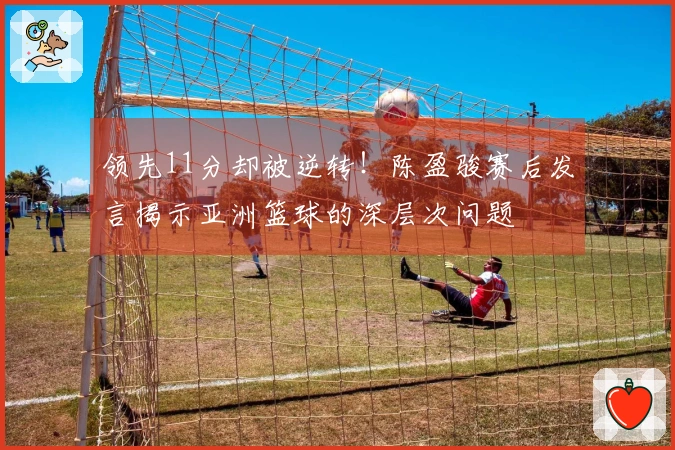 领先11分却被逆转！陈盈骏赛后发言揭示亚洲篮球的深层次问题