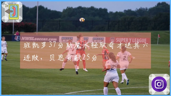 班凯罗37分助魔术轻取奇才送其六连败，贝恩贡献25分