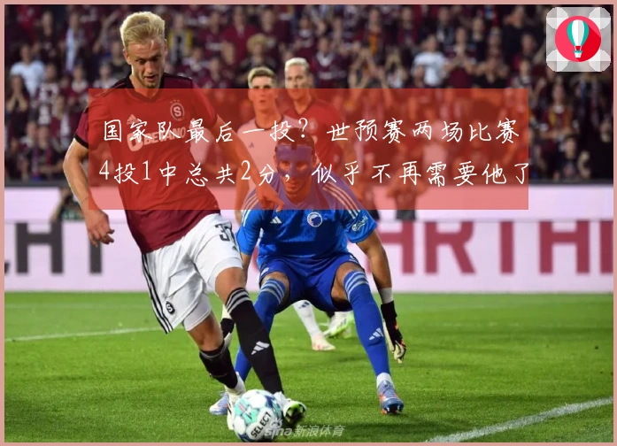 国家队最后一投？世预赛两场比赛4投1中总共2分，似乎不再需要他了