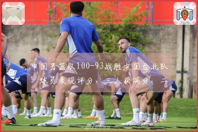 中国男篮以100-93战胜中国台北队！球员表现评分，三人获满分，二人状态低迷或被弃用