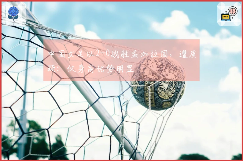 中国女足以2-0战胜孟加拉国，遭质疑：仅身高优势明显
