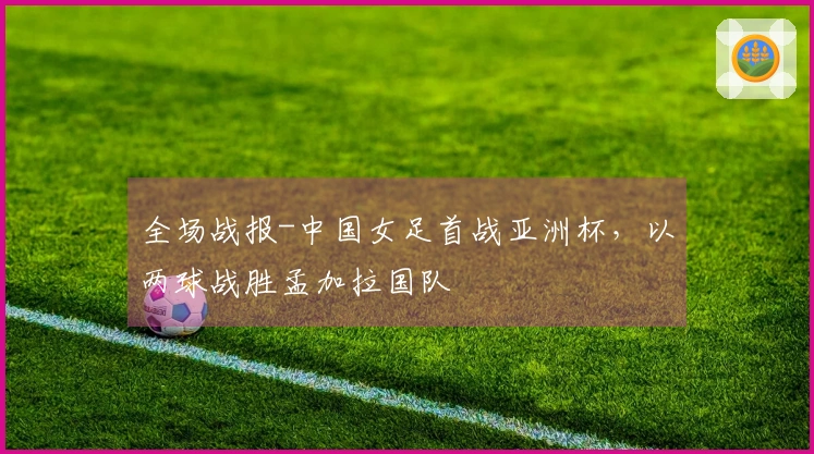 全场战报-中国女足首战亚洲杯，以两球战胜孟加拉国队