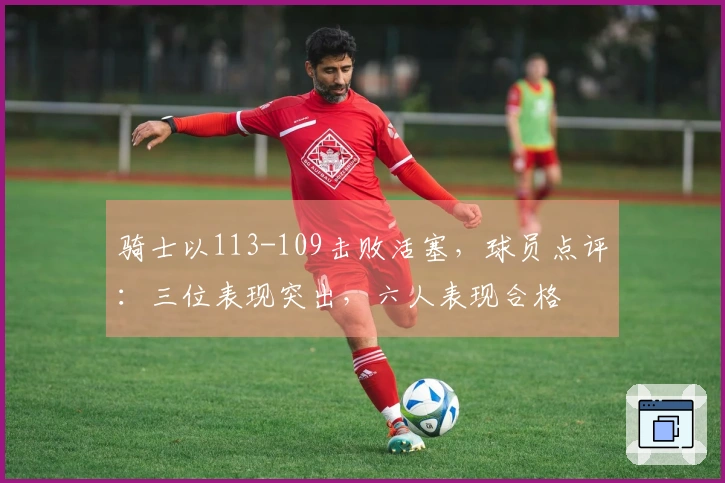 骑士以113-109击败活塞，球员点评：三位表现突出，六人表现合格