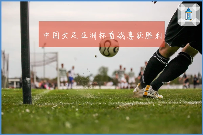 中国女足亚洲杯首战喜获胜利
